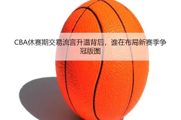 CBA休赛期交易流言升温背后，谁在布局新赛季争冠版图